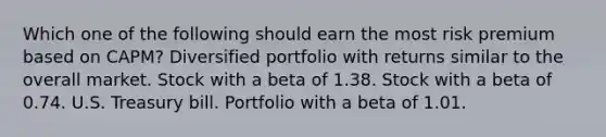 Which one of the following should earn the most risk premium based on CAPM? Diversified portfolio with returns similar to the overall market. Stock with a beta of 1.38. Stock with a beta of 0.74. U.S. Treasury bill. Portfolio with a beta of 1.01.