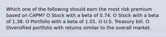 Which one of the following should earn the most risk premium based on CAPM? O Stock with a beta of 0.74. O Stock with a beta of 1.38. O Portfolio with a beta of 1.01. O U.S. Treasury bill. O Diversified portfolio with returns similar to the overall market.