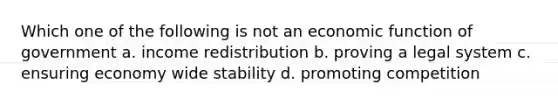 Which one of the following is not an economic function of government a. income redistribution b. proving a legal system c. ensuring economy wide stability d. promoting competition