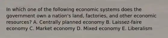 In which one of the following economic systems does the government own a​ nation's land,​ factories, and other economic​ resources? A. Centrally planned economy B. Laissez-faire economy C. Market economy D. Mixed economy E. Liberalism