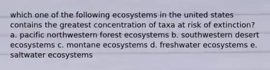 which one of the following ecosystems in the united states contains the greatest concentration of taxa at risk of extinction? a. pacific northwestern forest ecosystems b. southwestern desert ecosystems c. montane ecosystems d. freshwater ecosystems e. saltwater ecosystems