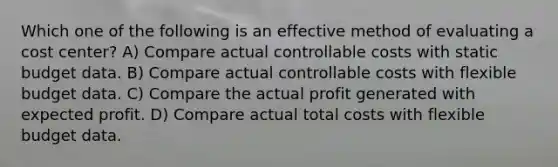 Which one of the following is an effective method of evaluating a cost center? A) Compare actual controllable costs with static budget data. B) Compare actual controllable costs with flexible budget data. C) Compare the actual profit generated with expected profit. D) Compare actual total costs with flexible budget data.