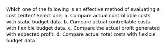 Which one of the following is an effective method of evaluating a cost center? Select one: a. Compare actual controllable costs with static budget data. b. Compare actual controllable costs with flexible budget data. c. Compare the actual profit generated with expected profit. d. Compare actual total costs with flexible budget data.