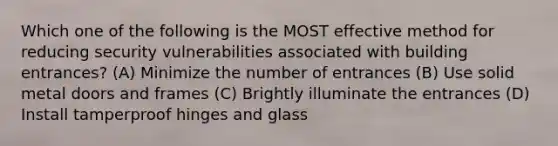 Which one of the following is the MOST effective method for reducing security vulnerabilities associated with building entrances? (A) Minimize the number of entrances (B) Use solid metal doors and frames (C) Brightly illuminate the entrances (D) Install tamperproof hinges and glass