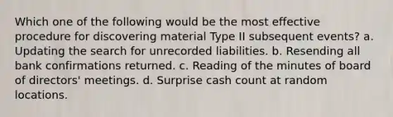 Which one of the following would be the most effective procedure for discovering material Type II subsequent events? a. Updating the search for unrecorded liabilities. b. Resending all bank confirmations returned. c. Reading of the minutes of board of directors' meetings. d. Surprise cash count at random locations.