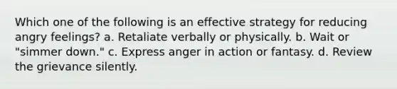 Which one of the following is an effective strategy for reducing angry feelings? a. Retaliate verbally or physically. b. Wait or "simmer down." c. Express anger in action or fantasy. d. Review the grievance silently.