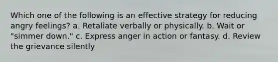 Which one of the following is an effective strategy for reducing angry feelings? a. Retaliate verbally or physically. b. Wait or "simmer down." c. Express anger in action or fantasy. d. Review the grievance silently