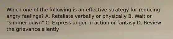 Which one of the following is an effective strategy for reducing angry feelings? A. Retaliate verbally or physically B. Wait or "simmer down" C. Express anger in action or fantasy D. Review the grievance silently