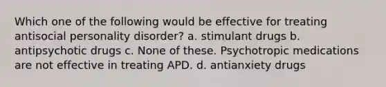 Which one of the following would be effective for treating antisocial personality disorder? a. stimulant drugs b. antipsychotic drugs c. None of these. Psychotropic medications are not effective in treating APD. d. antianxiety drugs