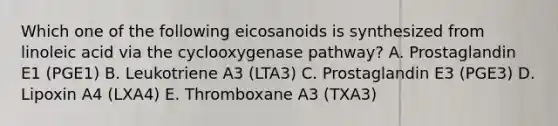 Which one of the following eicosanoids is synthesized from linoleic acid via the cyclooxygenase pathway? A. Prostaglandin E1 (PGE1) B. Leukotriene A3 (LTA3) C. Prostaglandin E3 (PGE3) D. Lipoxin A4 (LXA4) E. Thromboxane A3 (TXA3)