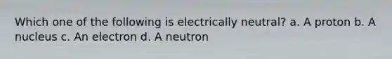 Which one of the following is electrically neutral? a. A proton b. A nucleus c. An electron d. A neutron