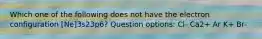 Which one of the following does not have the electron configuration [Ne]3s23p6? Question options: Cl- Ca2+ Ar K+ Br-