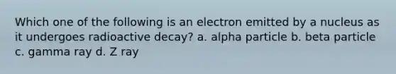 Which one of the following is an electron emitted by a nucleus as it undergoes radioactive decay? a. alpha particle b. beta particle c. gamma ray d. Z ray