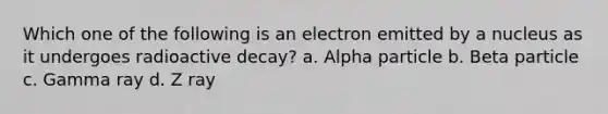 Which one of the following is an electron emitted by a nucleus as it undergoes radioactive decay? a. Alpha particle b. Beta particle c. Gamma ray d. Z ray