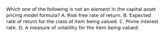 Which one of the following is not an element in the capital asset pricing model formula? A. Risk-free rate of return. B. Expected rate of return for the class of item being valued. C. Prime interest rate. D. A measure of volatility for the item being valued.