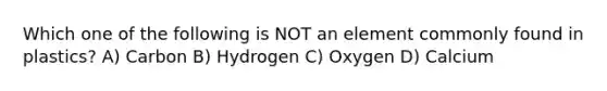 Which one of the following is NOT an element commonly found in plastics? A) Carbon B) Hydrogen C) Oxygen D) Calcium