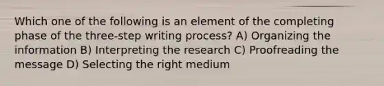 Which one of the following is an element of the completing phase of the three-step writing process? A) Organizing the information B) Interpreting the research C) Proofreading the message D) Selecting the right medium