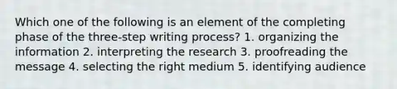 Which one of the following is an element of the completing phase of the three-step writing process? 1. organizing the information 2. interpreting the research 3. proofreading the message 4. selecting the right medium 5. identifying audience