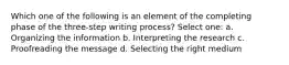 Which one of the following is an element of the completing phase of the three-step writing process? Select one: a. Organizing the information b. Interpreting the research c. Proofreading the message d. Selecting the right medium