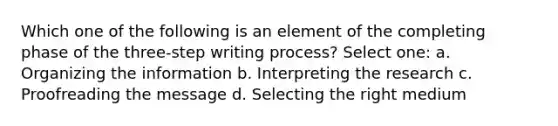 Which one of the following is an element of the completing phase of the three-step writing process? Select one: a. Organizing the information b. Interpreting the research c. Proofreading the message d. Selecting the right medium