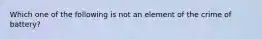 Which one of the following is not an element of the crime of battery?