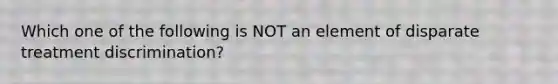 Which one of the following is NOT an element of disparate treatment discrimination?