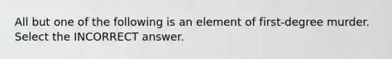 All but one of the following is an element of first-degree murder. Select the INCORRECT answer.