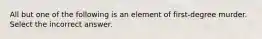 All but one of the following is an element of first-degree murder. Select the incorrect answer.