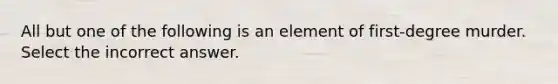 All but one of the following is an element of first-degree murder. Select the incorrect answer.