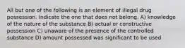 All but one of the following is an element of illegal drug possession. Indicate the one that does not belong. A) knowledge of the nature of the substance B) actual or constructive possession C) unaware of the presence of the controlled substance D) amount possessed was significant to be used