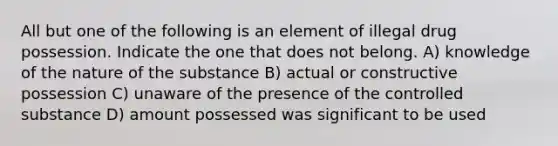 All but one of the following is an element of illegal drug possession. Indicate the one that does not belong. A) knowledge of the nature of the substance B) actual or constructive possession C) unaware of the presence of the controlled substance D) amount possessed was significant to be used