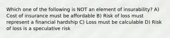 Which one of the following is NOT an element of insurability? A) Cost of insurance must be affordable B) Risk of loss must represent a financial hardship C) Loss must be calculable D) Risk of loss is a speculative risk