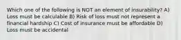 Which one of the following is NOT an element of insurability? A) Loss must be calculable B) Risk of loss must not represent a financial hardship C) Cost of insurance must be affordable D) Loss must be accidental