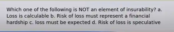 Which one of the following is NOT an element of insurability? a. Loss is calculable b. Risk of loss must represent a financial hardship c. loss must be expected d. Risk of loss is speculative