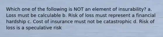 Which one of the following is NOT an element of insurability? a. Loss must be calculable b. Risk of loss must represent a financial hardship c. Cost of insurance must not be catastrophic d. Risk of loss is a speculative risk