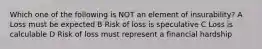 Which one of the following is NOT an element of insurability? A Loss must be expected B Risk of loss is speculative C Loss is calculable D Risk of loss must represent a financial hardship