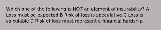 Which one of the following is NOT an element of insurability? A Loss must be expected B Risk of loss is speculative C Loss is calculable D Risk of loss must represent a financial hardship