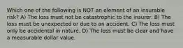 Which one of the following is NOT an element of an insurable risk? A) The loss must not be catastrophic to the insurer. B) The loss must be unexpected or due to an accident. C) The loss must only be accidental in nature. D) The loss must be clear and have a measurable dollar value.