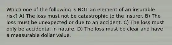 Which one of the following is NOT an element of an insurable risk? A) The loss must not be catastrophic to the insurer. B) The loss must be unexpected or due to an accident. C) The loss must only be accidental in nature. D) The loss must be clear and have a measurable dollar value.