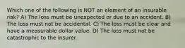 Which one of the following is NOT an element of an insurable risk? A) The loss must be unexpected or due to an accident. B) The loss must not be accidental. C) The loss must be clear and have a measurable dollar value. D) The loss must not be catastrophic to the insurer.