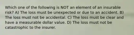 Which one of the following is NOT an element of an insurable risk? A) The loss must be unexpected or due to an accident. B) The loss must not be accidental. C) The loss must be clear and have a measurable dollar value. D) The loss must not be catastrophic to the insurer.