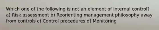 Which one of the following is not an element of internal control? a) Risk assessment b) Reorienting management philosophy away from controls c) Control procedures d) Monitoring