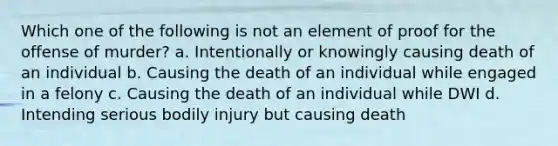 Which one of the following is not an element of proof for the offense of murder? a. Intentionally or knowingly causing death of an individual b. Causing the death of an individual while engaged in a felony c. Causing the death of an individual while DWI d. Intending serious bodily injury but causing death