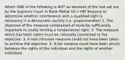 Which ONE of the following is NOT an element of the test set out by the Supreme Court in Bank Mellat (2) v HM Treasury to determine whether interference with a qualified right is necessary in a democratic society (i.e. proportionate)? 1. The objective of the measure complained of must be sufficiently important to justify limiting a fundamental right. 2. The measure which has been taken must be rationally connected to the objective. 3. A less intrusive measure could not have been taken to achieve the objective. 4. A fair balance must have been struck between the rights of the individual and the rights of another individual.