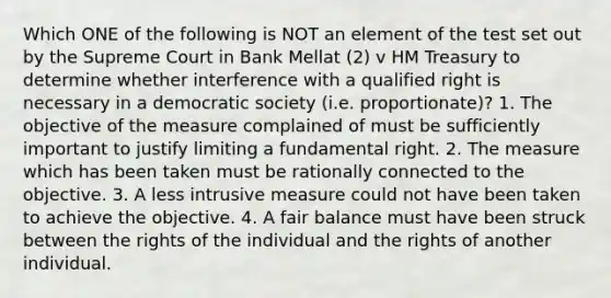 Which ONE of the following is NOT an element of the test set out by the Supreme Court in Bank Mellat (2) v HM Treasury to determine whether interference with a qualified right is necessary in a democratic society (i.e. proportionate)? 1. The objective of the measure complained of must be sufficiently important to justify limiting a fundamental right. 2. The measure which has been taken must be rationally connected to the objective. 3. A less intrusive measure could not have been taken to achieve the objective. 4. A fair balance must have been struck between the rights of the individual and the rights of another individual.