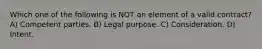 Which one of the following is NOT an element of a valid contract? A) Competent parties. B) Legal purpose. C) Consideration. D) Intent.