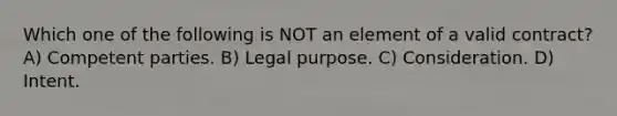 Which one of the following is NOT an element of a valid contract? A) Competent parties. B) Legal purpose. C) Consideration. D) Intent.