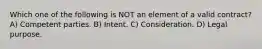 Which one of the following is NOT an element of a valid contract? A) Competent parties. B) Intent. C) Consideration. D) Legal purpose.