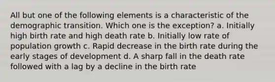 All but one of the following elements is a characteristic of the demographic transition. Which one is the exception? a. Initially high birth rate and high death rate b. Initially low rate of population growth c. Rapid decrease in the birth rate during the early stages of development d. A sharp fall in the death rate followed with a lag by a decline in the birth rate