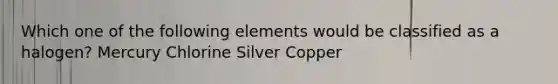 Which one of the following elements would be classified as a halogen? Mercury Chlorine Silver Copper